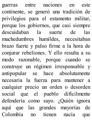 guerras entre naciones en este
continente, se generó una tradición de
privilegios para el estamento militar,
porque los gobiernos, que casi siempre
descuidaban la suerte de las
muchedumbres humildes, necesitaban
brazo fuerte y pulso firme a la hora de
conjurar rebeliones. Y ello resulta a su
modo razonable, porque cuando se
construye un régimen irresponsable y
antipopular se hace absolutamente
necesaria la fuerza para mantener a
cualquier precio un orden o desorden
social que el pueblo difícilmente
defendería como suyo. ¿Quién ignora
aquí que las grandes mayorías de
Colombia no tienen nacía que
 