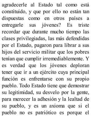 agradecerle al Estado tal como está
constituido, y que por ello no están tan
dispuestas como en otros países a
entregarle sus jóvenes? Es triste
recordar que durante mucho tiempo las
clases privilegiadas, las más defendidas
por el Estado, pagaron para librar a sus
hijos del servicio militar que los pobres
tenían que cumplir irremediablemente. Y
es verdad que los jóvenes deploran
tener que ir a un ejército cuya principal
función es enfrentarse con su propio
pueblo. Todo Estado tiene que demostrar
su legitimidad, su desvelo por la gente,
para merecer la adhesión y la lealtad de
su pueblo, y es un axioma que si el
pueblo no es patriótico es porque el
 