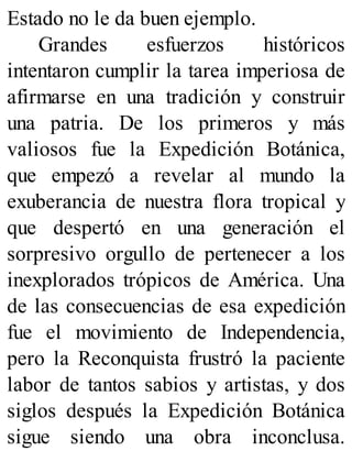 Estado no le da buen ejemplo.
Grandes esfuerzos históricos
intentaron cumplir la tarea imperiosa de
afirmarse en una tradición y construir
una patria. De los primeros y más
valiosos fue la Expedición Botánica,
que empezó a revelar al mundo la
exuberancia de nuestra flora tropical y
que despertó en una generación el
sorpresivo orgullo de pertenecer a los
inexplorados trópicos de América. Una
de las consecuencias de esa expedición
fue el movimiento de Independencia,
pero la Reconquista frustró la paciente
labor de tantos sabios y artistas, y dos
siglos después la Expedición Botánica
sigue siendo una obra inconclusa.
 