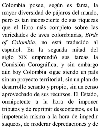 Colombia posee, según es fama, la
mayor diversidad de pájaros del mundo,
pero es tan inconsciente de sus riquezas
que el libro más completo sobre las
variedades de aves colombianas, Birds
of Colombia, no está traducido al
español. En la segunda mitad del
siglo XIX emprendió sus tareas la
Comisión Corográfica, y sin embargo
aún hoy Colombia sigue siendo un país
sin un proyecto territorial, sin un plan de
desarrollo sensato y propio, sin un censo
aprovechado de sus recursos. El Estado,
omnipotente a la hora de imponer
tributos y de reprimir descontentos, es la
impotencia misma a la hora de impedir
saqueos, de moderar depredaciones y de
 