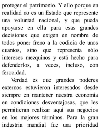 proteger el patrimonio. Y ello porque en
realidad no es un Estado que represente
una voluntad nacional, y que pueda
apoyarse en ella para esas grandes
decisiones que exigen en nombre de
todos poner freno a la codicia de unos
cuantos, sino que representa sólo
intereses mezquinos y está hecho para
defenderlos, a veces, incluso, con
ferocidad.
Verdad es que grandes poderes
externos estuvieron interesados desde
siempre en mantener nuestra economía
en condiciones desventajosas, que les
permitieran realizar aquí sus negocios
en los mejores términos. Para la gran
industria mundial fue una prioridad
 