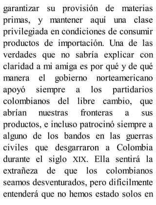 garantizar su provisión de materias
primas, y mantener aquí una clase
privilegiada en condiciones de consumir
productos de importación. Una de las
verdades que no sabría explicar con
claridad a mi amiga es por qué y de qué
manera el gobierno norteamericano
apoyó siempre a los partidarios
colombianos del libre cambio, que
abrían nuestras fronteras a sus
productos, e incluso patrocinó siempre a
alguno de los bandos en las guerras
civiles que desgarraron a Colombia
durante el siglo XIX. Ella sentirá la
extrañeza de que los colombianos
seamos desventurados, pero difícilmente
entenderá que no hemos estado solos en
 