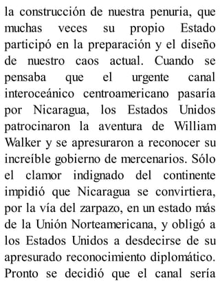 la construcción de nuestra penuria, que
muchas veces su propio Estado
participó en la preparación y el diseño
de nuestro caos actual. Cuando se
pensaba que el urgente canal
interoceánico centroamericano pasaría
por Nicaragua, los Estados Unidos
patrocinaron la aventura de William
Walker y se apresuraron a reconocer su
increíble gobierno de mercenarios. Sólo
el clamor indignado del continente
impidió que Nicaragua se convirtiera,
por la vía del zarpazo, en un estado más
de la Unión Norteamericana, y obligó a
los Estados Unidos a desdecirse de su
apresurado reconocimiento diplomático.
Pronto se decidió que el canal sería
 