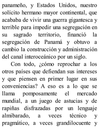 panameño, y Estados Unidos, nuestro
solícito hermano mayor continental, que
acababa de vivir una guerra gigantesca y
terrible para impedir una segregación en
su sagrado territorio, financió la
segregación de Panamá y obtuvo a
cambio la construcción y administración
del canal interoceánico por un siglo.
Con todo, ¿cómo reprochar a los
otros países que defiendan sus intereses
y que piensen en primer lugar en sus
conveniencias? A eso es a lo que se
llama pomposamente el mercado
mundial, a un juego de astucias y de
rapiñas disfrazadas por un lenguaje
almibarado, a veces técnico y
pragmático, a veces grandilocuente y
 