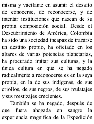 misma y vacilante en asumir el desafío
de conocerse, de reconocerse, y de
intentar instituciones que nazcan de su
propia composición social. Desde el
Descubrimiento de América, Colombia
ha sido una sociedad incapaz de trazarse
un destino propio, ha oficiado en los
altares de varias potencias planetarias,
ha procurado imitar sus culturas, y la
única cultura en que se ha negado
radicalmente a reconocerse es en la suya
propia, en la de sus indígenas, de sus
criollos, de sus negros, de sus mulatajes
y sus mestizajes crecientes.
También se ha negado, después de
que fuera ahogada en sangre la
experiencia magnífica de la Expedición
 