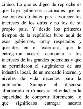 cínico. Lo que es digno de reproche es
que haya gobiernos nacionales que en
ese contexto trabajen para favorecer los
intereses de los otros y no los de su
propio país. Y desde los primeros
tiempos de la república hubo aquí de
esos gobiernos, «muy respetados y
queridos en el exterior», que le
entregaron nuestra economía a los
intereses de las grandes potencias y que
no permitieron el surgimiento de una
industria local, de un mercado interno, y
niveles de vida decentes para la
población. Siempre el discurso
almibarado cifró nuestra felicidad en la
capacidad de competir libremente, lo
que significaba entregar nuestra
 