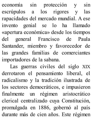 economía sin protección y sin
escrúpulos a los rigores y las
rapacidades del mercado mundial. A ese
invento genial se lo ha llamado
«apertura económica» desde los tiempos
del general Francisco de Paula
Santander, miembro y favorecedor de
las grandes familias de comerciantes
importadores de la sabana.
Las guerras civiles del siglo XIX
derrotaron el pensamiento liberal, el
radicalismo y la tradición ilustrada de
los sectores democráticos, e impusieron
finalmente un régimen aristocrático
clerical centralizado cuya Constitución,
promulgada en 1886, gobernó al país
durante más de cien años. Este régimen
 