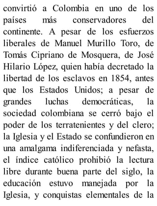 convirtió a Colombia en uno de los
países más conservadores del
continente. A pesar de los esfuerzos
liberales de Manuel Murillo Toro, de
Tomás Cipriano de Mosquera, de José
Hilario López, quien había decretado la
libertad de los esclavos en 1854, antes
que los Estados Unidos; a pesar de
grandes luchas democráticas, la
sociedad colombiana se cerró bajo el
poder de los terratenientes y del clero;
la Iglesia y el Estado se confundieron en
una amalgama indiferenciada y nefasta,
el índice católico prohibió la lectura
libre durante buena parte del siglo, la
educación estuvo manejada por la
Iglesia, y conquistas elementales de la
 