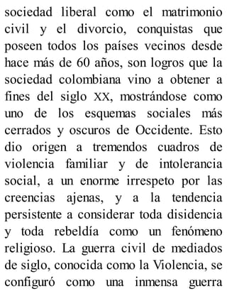 sociedad liberal como el matrimonio
civil y el divorcio, conquistas que
poseen todos los países vecinos desde
hace más de 60 años, son logros que la
sociedad colombiana vino a obtener a
fines del siglo XX, mostrándose como
uno de los esquemas sociales más
cerrados y oscuros de Occidente. Esto
dio origen a tremendos cuadros de
violencia familiar y de intolerancia
social, a un enorme irrespeto por las
creencias ajenas, y a la tendencia
persistente a considerar toda disidencia
y toda rebeldía como un fenómeno
religioso. La guerra civil de mediados
de siglo, conocida como la Violencia, se
configuró como una inmensa guerra
 