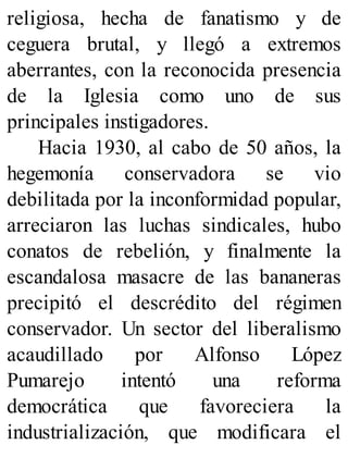 religiosa, hecha de fanatismo y de
ceguera brutal, y llegó a extremos
aberrantes, con la reconocida presencia
de la Iglesia como uno de sus
principales instigadores.
Hacia 1930, al cabo de 50 años, la
hegemonía conservadora se vio
debilitada por la inconformidad popular,
arreciaron las luchas sindicales, hubo
conatos de rebelión, y finalmente la
escandalosa masacre de las bananeras
precipitó el descrédito del régimen
conservador. Un sector del liberalismo
acaudillado por Alfonso López
Pumarejo intentó una reforma
democrática que favoreciera la
industrialización, que modificara el
 