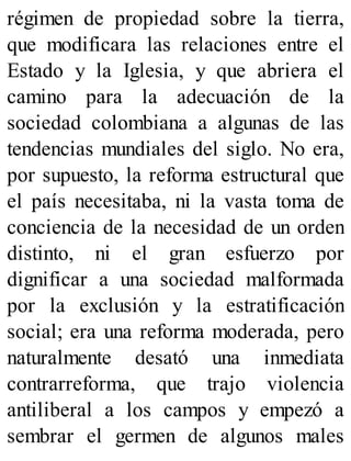 régimen de propiedad sobre la tierra,
que modificara las relaciones entre el
Estado y la Iglesia, y que abriera el
camino para la adecuación de la
sociedad colombiana a algunas de las
tendencias mundiales del siglo. No era,
por supuesto, la reforma estructural que
el país necesitaba, ni la vasta toma de
conciencia de la necesidad de un orden
distinto, ni el gran esfuerzo por
dignificar a una sociedad malformada
por la exclusión y la estratificación
social; era una reforma moderada, pero
naturalmente desató una inmediata
contrarreforma, que trajo violencia
antiliberal a los campos y empezó a
sembrar el germen de algunos males
 
