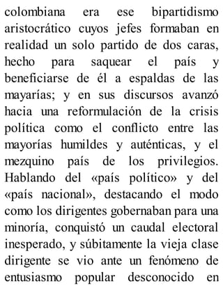 colombiana era ese bipartidismo
aristocrático cuyos jefes formaban en
realidad un solo partido de dos caras,
hecho para saquear el país y
beneficiarse de él a espaldas de las
mayarías; y en sus discursos avanzó
hacia una reformulación de la crisis
política como el conflicto entre las
mayorías humildes y auténticas, y el
mezquino país de los privilegios.
Hablando del «país político» y del
«país nacional», destacando el modo
como los dirigentes gobernaban para una
minoría, conquistó un caudal electoral
inesperado, y súbitamente la vieja clase
dirigente se vio ante un fenómeno de
entusiasmo popular desconocido en
 
