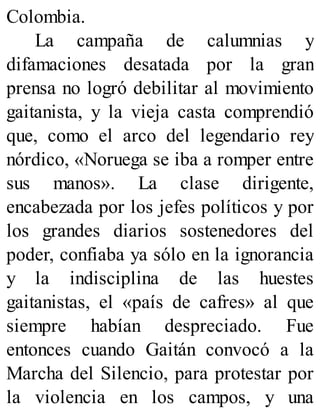 Colombia.
La campaña de calumnias y
difamaciones desatada por la gran
prensa no logró debilitar al movimiento
gaitanista, y la vieja casta comprendió
que, como el arco del legendario rey
nórdico, «Noruega se iba a romper entre
sus manos». La clase dirigente,
encabezada por los jefes políticos y por
los grandes diarios sostenedores del
poder, confiaba ya sólo en la ignorancia
y la indisciplina de las huestes
gaitanistas, el «país de cafres» al que
siempre habían despreciado. Fue
entonces cuando Gaitán convocó a la
Marcha del Silencio, para protestar por
la violencia en los campos, y una
 