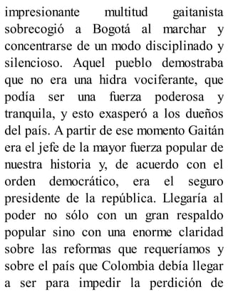 impresionante multitud gaitanista
sobrecogió a Bogotá al marchar y
concentrarse de un modo disciplinado y
silencioso. Aquel pueblo demostraba
que no era una hidra vociferante, que
podía ser una fuerza poderosa y
tranquila, y esto exasperó a los dueños
del país. A partir de ese momento Gaitán
era el jefe de la mayor fuerza popular de
nuestra historia y, de acuerdo con el
orden democrático, era el seguro
presidente de la república. Llegaría al
poder no sólo con un gran respaldo
popular sino con una enorme claridad
sobre las reformas que requeríamos y
sobre el país que Colombia debía llegar
a ser para impedir la perdición de
 