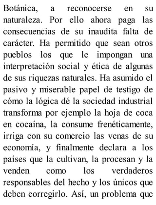 Botánica, a reconocerse en su
naturaleza. Por ello ahora paga las
consecuencias de su inaudita falta de
carácter. Ha permitido que sean otros
pueblos los que le impongan una
interpretación social y ética de algunas
de sus riquezas naturales. Ha asumido el
pasivo y miserable papel de testigo de
cómo la lógica dé la sociedad industrial
transforma por ejemplo la hoja de coca
en cocaína, la consume frenéticamente,
irriga con su comercio las venas de su
economía, y finalmente declara a los
países que la cultivan, la procesan y la
venden como los verdaderos
responsables del hecho y los únicos que
deben corregirlo. Así, un problema que
 