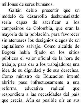 millones de seres humanos.
Gaitán debió presentir que un
modelo de desarrollo deshumanizado
sería capaz de sacrificar a los
campesinos de Colombia, que eran la
mayoría de la población, para favorecer
sin atenuares los designios ciegos de un
capitalismo salvaje. Como alcalde de
Bogotá había fijado en los sitios
públicos el valor oficial de la hora de
trabajo, para dar a los trabajadores una
idea de su dignidad y de sus derechos.
Como ministro de Educación intentó
abrirle paso infructuosamente a una
reforma educativa radical que
respondiera a las necesidades del país
que crecía. Aún es posible oír en sus
 