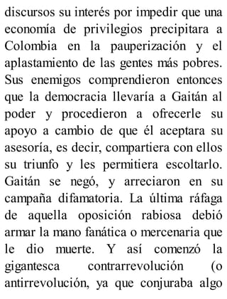 discursos su interés por impedir que una
economía de privilegios precipitara a
Colombia en la pauperización y el
aplastamiento de las gentes más pobres.
Sus enemigos comprendieron entonces
que la democracia llevaría a Gaitán al
poder y procedieron a ofrecerle su
apoyo a cambio de que él aceptara su
asesoría, es decir, compartiera con ellos
su triunfo y les permitiera escoltarlo.
Gaitán se negó, y arreciaron en su
campaña difamatoria. La última ráfaga
de aquella oposición rabiosa debió
armar la mano fanática o mercenaria que
le dio muerte. Y así comenzó la
gigantesca contrarrevolución (o
antirrevolución, ya que conjuraba algo
 