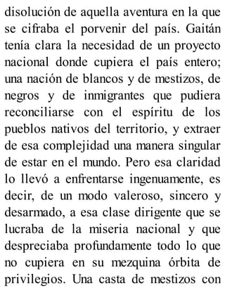 disolución de aquella aventura en la que
se cifraba el porvenir del país. Gaitán
tenía clara la necesidad de un proyecto
nacional donde cupiera el país entero;
una nación de blancos y de mestizos, de
negros y de inmigrantes que pudiera
reconciliarse con el espíritu de los
pueblos nativos del territorio, y extraer
de esa complejidad una manera singular
de estar en el mundo. Pero esa claridad
lo llevó a enfrentarse ingenuamente, es
decir, de un modo valeroso, sincero y
desarmado, a esa clase dirigente que se
lucraba de la miseria nacional y que
despreciaba profundamente todo lo que
no cupiera en su mezquina órbita de
privilegios. Una casta de mestizos con
 