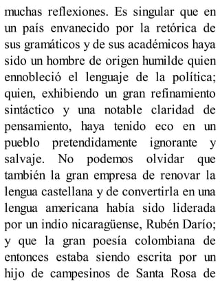 muchas reflexiones. Es singular que en
un país envanecido por la retórica de
sus gramáticos y de sus académicos haya
sido un hombre de origen humilde quien
ennobleció el lenguaje de la política;
quien, exhibiendo un gran refinamiento
sintáctico y una notable claridad de
pensamiento, haya tenido eco en un
pueblo pretendidamente ignorante y
salvaje. No podemos olvidar que
también la gran empresa de renovar la
lengua castellana y de convertirla en una
lengua americana había sido liderada
por un indio nicaragüense, Rubén Darío;
y que la gran poesía colombiana de
entonces estaba siendo escrita por un
hijo de campesinos de Santa Rosa de
 