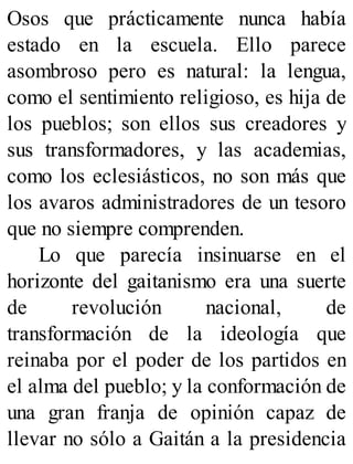Osos que prácticamente nunca había
estado en la escuela. Ello parece
asombroso pero es natural: la lengua,
como el sentimiento religioso, es hija de
los pueblos; son ellos sus creadores y
sus transformadores, y las academias,
como los eclesiásticos, no son más que
los avaros administradores de un tesoro
que no siempre comprenden.
Lo que parecía insinuarse en el
horizonte del gaitanismo era una suerte
de revolución nacional, de
transformación de la ideología que
reinaba por el poder de los partidos en
el alma del pueblo; y la conformación de
una gran franja de opinión capaz de
llevar no sólo a Gaitán a la presidencia
 