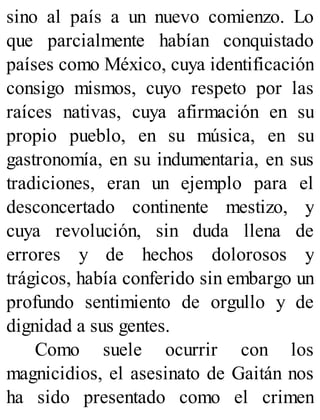 sino al país a un nuevo comienzo. Lo
que parcialmente habían conquistado
países como México, cuya identificación
consigo mismos, cuyo respeto por las
raíces nativas, cuya afirmación en su
propio pueblo, en su música, en su
gastronomía, en su indumentaria, en sus
tradiciones, eran un ejemplo para el
desconcertado continente mestizo, y
cuya revolución, sin duda llena de
errores y de hechos dolorosos y
trágicos, había conferido sin embargo un
profundo sentimiento de orgullo y de
dignidad a sus gentes.
Como suele ocurrir con los
magnicidios, el asesinato de Gaitán nos
ha sido presentado como el crimen
 