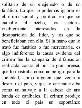 solitario de un enajenado o de un
fanático. Lo que no podemos ignorar es
el clima social y político en que se
cumplió el hecho, los sectores
visiblemente interesados en la
desaparición del líder, y los que se
beneficiaban con ella. Si la mano que lo
mató fue fanática o fue mercenaria, es
algo indiferente: la causa evidente del
crimen fue la campaña de difamación
realizada contra él por la gran prensa,
que lo mostraba como un peligro para la
sociedad, como alguien que venía a
destruir el país, y que lo caricaturizaba
como un salvaje a la cabeza de una
banda de caníbales. El crimen produjo
en todo el país un espontáneo
 