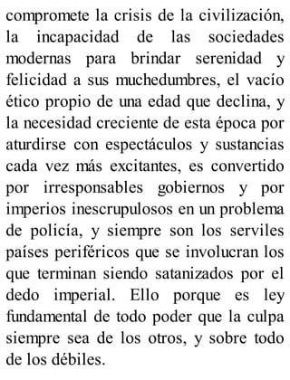 compromete la crisis de la civilización,
la incapacidad de las sociedades
modernas para brindar serenidad y
felicidad a sus muchedumbres, el vacío
ético propio de una edad que declina, y
la necesidad creciente de esta época por
aturdirse con espectáculos y sustancias
cada vez más excitantes, es convertido
por irresponsables gobiernos y por
imperios inescrupulosos en un problema
de policía, y siempre son los serviles
países periféricos que se involucran los
que terminan siendo satanizados por el
dedo imperial. Ello porque es ley
fundamental de todo poder que la culpa
siempre sea de los otros, y sobre todo
de los débiles.
 