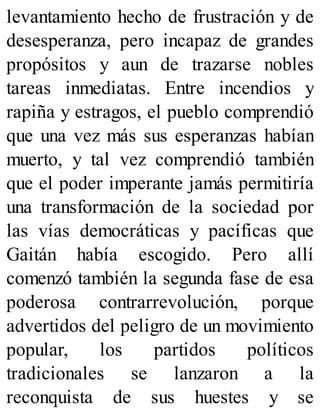 levantamiento hecho de frustración y de
desesperanza, pero incapaz de grandes
propósitos y aun de trazarse nobles
tareas inmediatas. Entre incendios y
rapiña y estragos, el pueblo comprendió
que una vez más sus esperanzas habían
muerto, y tal vez comprendió también
que el poder imperante jamás permitiría
una transformación de la sociedad por
las vías democráticas y pacíficas que
Gaitán había escogido. Pero allí
comenzó también la segunda fase de esa
poderosa contrarrevolución, porque
advertidos del peligro de un movimiento
popular, los partidos políticos
tradicionales se lanzaron a la
reconquista de sus huestes y se
 