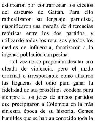 esforzaron por contrarrestar los efectos
del discurso de Gaitán. Para ello
radicalizaron su lenguaje partidista,
magnificaron una maraña de diferencias
retóricas entre los dos partidos, y
utilizando todos los recursos y todos los
medios de influencia, fanatizaron a la
ingenua población campesina.
Tal vez no se proponían desatar una
oleada de violencia, pero el modo
criminal e irresponsable como atizaron
las hogueras del odio para ganar la
fidelidad de sus prosélitos condena para
siempre a los jefes de ambos partidos
que precipitaron a Colombia en la más
siniestra época de su historia. Gentes
humildes que se habían conocido toda la
 