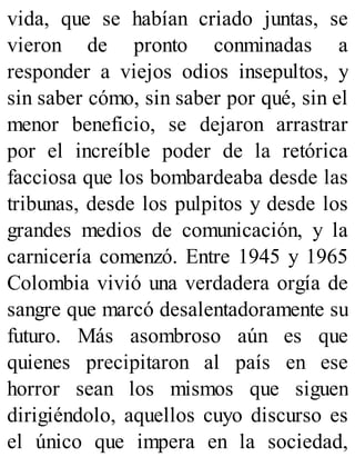 vida, que se habían criado juntas, se
vieron de pronto conminadas a
responder a viejos odios insepultos, y
sin saber cómo, sin saber por qué, sin el
menor beneficio, se dejaron arrastrar
por el increíble poder de la retórica
facciosa que los bombardeaba desde las
tribunas, desde los pulpitos y desde los
grandes medios de comunicación, y la
carnicería comenzó. Entre 1945 y 1965
Colombia vivió una verdadera orgía de
sangre que marcó desalentadoramente su
futuro. Más asombroso aún es que
quienes precipitaron al país en ese
horror sean los mismos que siguen
dirigiéndolo, aquellos cuyo discurso es
el único que impera en la sociedad,
 