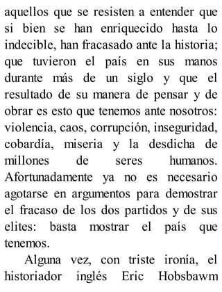 aquellos que se resisten a entender que
si bien se han enriquecido hasta lo
indecible, han fracasado ante la historia;
que tuvieron el país en sus manos
durante más de un siglo y que el
resultado de su manera de pensar y de
obrar es esto que tenemos ante nosotros:
violencia, caos, corrupción, inseguridad,
cobardía, miseria y la desdicha de
millones de seres humanos.
Afortunadamente ya no es necesario
agotarse en argumentos para demostrar
el fracaso de los dos partidos y de sus
elites: basta mostrar el país que
tenemos.
Alguna vez, con triste ironía, el
historiador inglés Eric Hobsbawm
 