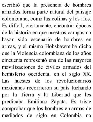 escribió que la presencia de hombres
armados forma parte natural del paisaje
colombiano, como las colinas y los ríos.
Es difícil, ciertamente, encontrar épocas
de la historia en que nuestros campos no
hayan sido escenario de hombres en
armas, y el mismo Hobsbawm ha dicho
que la Violencia colombiana de los años
cincuenta representó una de las mayores
movilizaciones de civiles armados del
hemisferio occidental en el siglo XX.
Las huestes de los revolucionarios
mexicanos recorrieron su país luchando
por la Tierra y la Libertad que les
predicaba Emiliano Zapata. Es triste
comprobar que los hombres en armas de
mediados de siglo en Colombia no
 