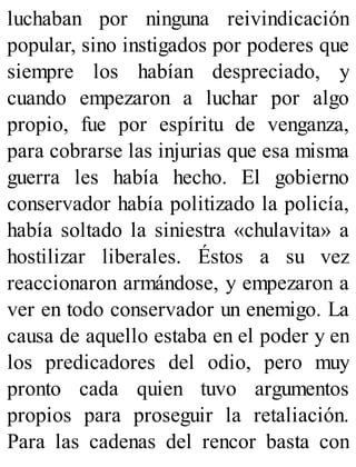 luchaban por ninguna reivindicación
popular, sino instigados por poderes que
siempre los habían despreciado, y
cuando empezaron a luchar por algo
propio, fue por espíritu de venganza,
para cobrarse las injurias que esa misma
guerra les había hecho. El gobierno
conservador había politizado la policía,
había soltado la siniestra «chulavita» a
hostilizar liberales. Éstos a su vez
reaccionaron armándose, y empezaron a
ver en todo conservador un enemigo. La
causa de aquello estaba en el poder y en
los predicadores del odio, pero muy
pronto cada quien tuvo argumentos
propios para proseguir la retaliación.
Para las cadenas del rencor basta con
 