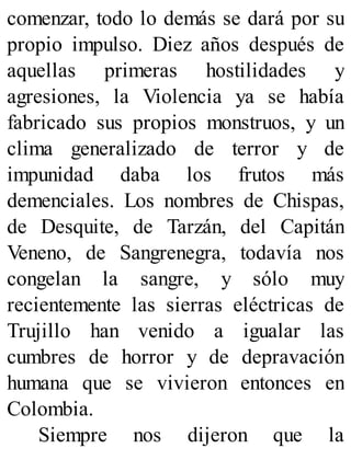 comenzar, todo lo demás se dará por su
propio impulso. Diez años después de
aquellas primeras hostilidades y
agresiones, la Violencia ya se había
fabricado sus propios monstruos, y un
clima generalizado de terror y de
impunidad daba los frutos más
demenciales. Los nombres de Chispas,
de Desquite, de Tarzán, del Capitán
Veneno, de Sangrenegra, todavía nos
congelan la sangre, y sólo muy
recientemente las sierras eléctricas de
Trujillo han venido a igualar las
cumbres de horror y de depravación
humana que se vivieron entonces en
Colombia.
Siempre nos dijeron que la
 