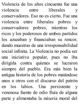 Violencia de los años cincuenta fue una
violencia entre liberales y
conservadores. Eso no es cierto. Fue una
violencia entre liberales pobres y
conservadores pobres, mientras los
ricos y los poderosos de ambos partidos
los azuzaban y financiaban su rencor,
dando muestras de una irresponsabilidad
social infinita. La Violencia no podía ser
una iniciativa popular, pues no iba
dirigida contra quienes se lucraron
siempre del pueblo. Era más bien la
antigua historia de los pobres matándose
unos a otros con el discurso del patrón
en los labios. Una persistente y
venenosa fuente de odio fluía de alguna
parte y alimentaba la miseria moral del
 