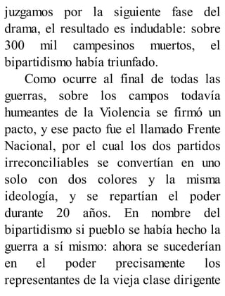 juzgamos por la siguiente fase del
drama, el resultado es indudable: sobre
300 mil campesinos muertos, el
bipartidismo había triunfado.
Como ocurre al final de todas las
guerras, sobre los campos todavía
humeantes de la Violencia se firmó un
pacto, y ese pacto fue el llamado Frente
Nacional, por el cual los dos partidos
irreconciliables se convertían en uno
solo con dos colores y la misma
ideología, y se repartían el poder
durante 20 años. En nombre del
bipartidismo si pueblo se había hecho la
guerra a sí mismo: ahora se sucederían
en el poder precisamente los
representantes de la vieja clase dirigente
 