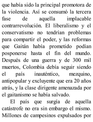 que había sido la principal promotora de
la violencia. Así se consumó la tercera
fase de aquella implacable
contrarrevolución. El liberalismo y el
conservatismo no tendrían problemas
para compartir el poder, y las reformas
que Gaitán había prometido podían
posponerse hasta el fin del mundo.
Después de una guerra y de 300 mil
muertos, Colombia debía seguir siendo
el país inauténtico, mezquino,
antipopular y excluyente que era 20 años
atrás, y la clase dirigente amenazada por
el gaitanismo se había salvado.
El país que surgía de aquella
catástrofe no era sin embargo el mismo.
Millones de campesinos expulsados por
 