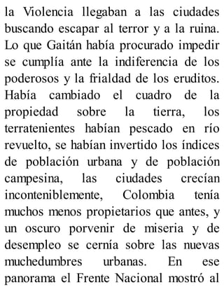 la Violencia llegaban a las ciudades
buscando escapar al terror y a la ruina.
Lo que Gaitán había procurado impedir
se cumplía ante la indiferencia de los
poderosos y la frialdad de los eruditos.
Había cambiado el cuadro de la
propiedad sobre la tierra, los
terratenientes habían pescado en río
revuelto, se habían invertido los índices
de población urbana y de población
campesina, las ciudades crecían
inconteniblemente, Colombia tenía
muchos menos propietarios que antes, y
un oscuro porvenir de miseria y de
desempleo se cernía sobre las nuevas
muchedumbres urbanas. En ese
panorama el Frente Nacional mostró al
 
