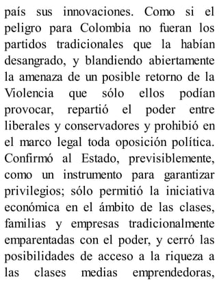 país sus innovaciones. Como si el
peligro para Colombia no fueran los
partidos tradicionales que la habían
desangrado, y blandiendo abiertamente
la amenaza de un posible retorno de la
Violencia que sólo ellos podían
provocar, repartió el poder entre
liberales y conservadores y prohibió en
el marco legal toda oposición política.
Confirmó al Estado, previsiblemente,
como un instrumento para garantizar
privilegios; sólo permitió la iniciativa
económica en el ámbito de las clases,
familias y empresas tradicionalmente
emparentadas con el poder, y cerró las
posibilidades de acceso a la riqueza a
las clases medias emprendedoras,
 