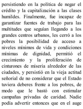 persistiendo en la política de negar el
crédito y la capitalización a las clases
humildes. Finalmente, fue incapaz de
garantizar fuentes de trabajo para las
multitudes que seguían llegando a los
grandes centros urbanos, les cerró a los
pobres la posibilidad de acceso a
niveles mínimos de vida y condiciones
mínimas de dignidad, permitió el
crecimiento y la proliferación de
cinturones de miseria alrededor de las
ciudades, y persistió en la vieja actitud
señorial de no considerar que el Estado
tuviera deberes frente a los pobres, de
modo que le bastó con estimular
campañas privadas de caridad. Nadie
podía advertir entonces que en el auge
 