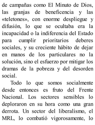 de campañas como El Minuto de Dios,
las granjas de beneficencia y las
«teletones», con enorme despliegue y
difusión, lo que se ocultaba era la
incapacidad o la indiferencia del Estado
para cumplir prioritarios deberes
sociales, y su creciente hábito de dejar
en manos de los particulares no la
solución, sino el esfuerzo por mitigar los
dramas de la pobreza y del desorden
social.
Todo lo que somos socialmente
desde entonces es fruto del Frente
Nacional. Los sectores sensibles lo
deploraron en su hora como una gran
derrota. Un sector del liberalismo, el
MRL, lo combatió vigorosamente, lo
 