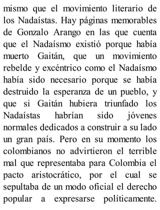 mismo que el movimiento literario de
los Nadaístas. Hay páginas memorables
de Gonzalo Arango en las que cuenta
que el Nadaísmo existió porque había
muerto Gaitán, que un movimiento
rebelde y excéntrico como el Nadaísmo
había sido necesario porque se había
destruido la esperanza de un pueblo, y
que si Gaitán hubiera triunfado los
Nadaístas habrían sido jóvenes
normales dedicados a construir a su lado
un gran país. Pero en su momento los
colombianos no advirtieron el terrible
mal que representaba para Colombia el
pacto aristocrático, por el cual se
sepultaba de un modo oficial el derecho
popular a expresarse políticamente.
 