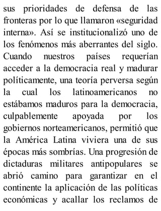 sus prioridades de defensa de las
fronteras por lo que llamaron «seguridad
interna». Así se institucionalizó uno de
los fenómenos más aberrantes del siglo.
Cuando nuestros países requerían
acceder a la democracia real y madurar
políticamente, una teoría perversa según
la cual los latinoamericanos no
estábamos maduros para la democracia,
culpablemente apoyada por los
gobiernos norteamericanos, permitió que
la América Latina viviera una de sus
épocas más sombrías. Una progresión de
dictaduras militares antipopulares se
abrió camino para garantizar en el
continente la aplicación de las políticas
económicas y acallar los reclamos de
 
