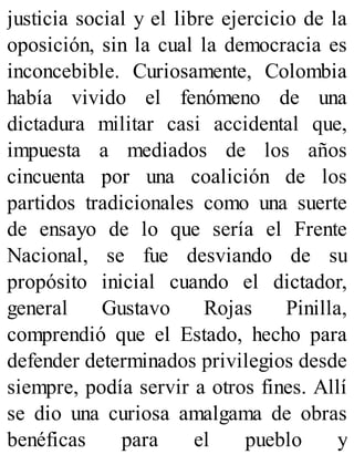 justicia social y el libre ejercicio de la
oposición, sin la cual la democracia es
inconcebible. Curiosamente, Colombia
había vivido el fenómeno de una
dictadura militar casi accidental que,
impuesta a mediados de los años
cincuenta por una coalición de los
partidos tradicionales como una suerte
de ensayo de lo que sería el Frente
Nacional, se fue desviando de su
propósito inicial cuando el dictador,
general Gustavo Rojas Pinilla,
comprendió que el Estado, hecho para
defender determinados privilegios desde
siempre, podía servir a otros fines. Allí
se dio una curiosa amalgama de obras
benéficas para el pueblo y
 