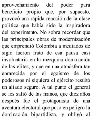 aprovechamiento del poder para
beneficio propio que, por supuesto,
provocó una rápida reacción de la clase
política que había sido la inspiradora
del experimento. No sobra recordar que
las principales obras de modernización
que emprendió Colombia a mediados de
siglo fueron fruto de esa pausa casi
involuntaria en la mezquina dominación
de las elites, y que en una atmósfera tan
enrarecida por el egoísmo de los
poderosos ni siquiera el ejército resultó
un aliado seguro. A tal punto el general
se les salió de las manos, que diez años
después fue el protagonista de una
aventura electoral que puso en peligro la
dominación bipartidista, y obligó al
 