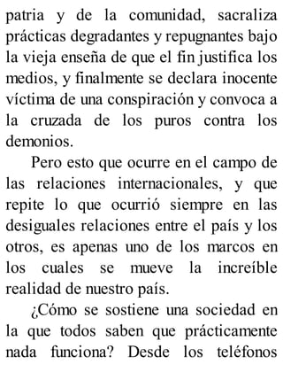 patria y de la comunidad, sacraliza
prácticas degradantes y repugnantes bajo
la vieja enseña de que el fin justifica los
medios, y finalmente se declara inocente
víctima de una conspiración y convoca a
la cruzada de los puros contra los
demonios.
Pero esto que ocurre en el campo de
las relaciones internacionales, y que
repite lo que ocurrió siempre en las
desiguales relaciones entre el país y los
otros, es apenas uno de los marcos en
los cuales se mueve la increíble
realidad de nuestro país.
¿Cómo se sostiene una sociedad en
la que todos saben que prácticamente
nada funciona? Desde los teléfonos
 
