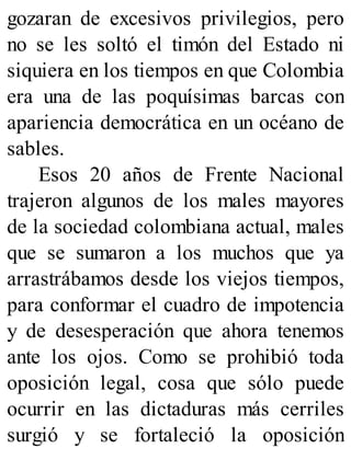 gozaran de excesivos privilegios, pero
no se les soltó el timón del Estado ni
siquiera en los tiempos en que Colombia
era una de las poquísimas barcas con
apariencia democrática en un océano de
sables.
Esos 20 años de Frente Nacional
trajeron algunos de los males mayores
de la sociedad colombiana actual, males
que se sumaron a los muchos que ya
arrastrábamos desde los viejos tiempos,
para conformar el cuadro de impotencia
y de desesperación que ahora tenemos
ante los ojos. Como se prohibió toda
oposición legal, cosa que sólo puede
ocurrir en las dictaduras más cerriles
surgió y se fortaleció la oposición
 