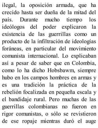 ilegal, la oposición armada, que ha
crecido hasta ser dueña de la mitad del
país. Durante mucho tiempo los
ideólogos del poder explicaron la
existencia de las guerrillas como un
producto de la infiltración de ideologías
foráneas, en particular del movimiento
comunista internacional. Lo explicaban
así a pesar de saber que en Colombia,
como lo ha dicho Hobsbawm, siempre
hubo en los campos hombres en armas y
es una tradición la práctica de la
rebelión focalizada en pequeña escala y
el bandidaje rural. Pero muchas de las
guerrillas colombianas no fueron en
rigor comunistas, o sólo se revistieron
de ese ropaje mientras duró el auge
 