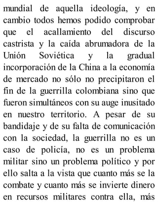 mundial de aquella ideología, y en
cambio todos hemos podido comprobar
que el acallamiento del discurso
castrista y la caída abrumadora de la
Unión Soviética y la gradual
incorporación de la China a la economía
de mercado no sólo no precipitaron el
fin de la guerrilla colombiana sino que
fueron simultáneos con su auge inusitado
en nuestro territorio. A pesar de su
bandidaje y de su falta de comunicación
con la sociedad, la guerrilla no es un
caso de policía, no es un problema
militar sino un problema político y por
ello salta a la vista que cuanto más se la
combate y cuanto más se invierte dinero
en recursos militares contra ella, más
 