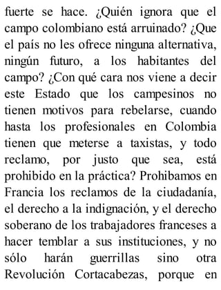 fuerte se hace. ¿Quién ignora que el
campo colombiano está arruinado? ¿Que
el país no les ofrece ninguna alternativa,
ningún futuro, a los habitantes del
campo? ¿Con qué cara nos viene a decir
este Estado que los campesinos no
tienen motivos para rebelarse, cuando
hasta los profesionales en Colombia
tienen que meterse a taxistas, y todo
reclamo, por justo que sea, está
prohibido en la práctica? Prohibamos en
Francia los reclamos de la ciudadanía,
el derecho a la indignación, y el derecho
soberano de los trabajadores franceses a
hacer temblar a sus instituciones, y no
sólo harán guerrillas sino otra
Revolución Cortacabezas, porque en
 